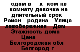 сдам в 2- х  ком кв комнату девочке на длительный срок › Район ­ родина › Улица ­ левобережная › Дом ­ 22 › Этажность дома ­ 9 › Цена ­ 5 000 - Белгородская обл., Белгород г. Недвижимость » Квартиры аренда   